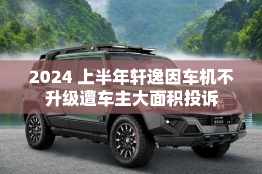 2024 上半年轩逸因车机不升级遭车主大面积投诉
