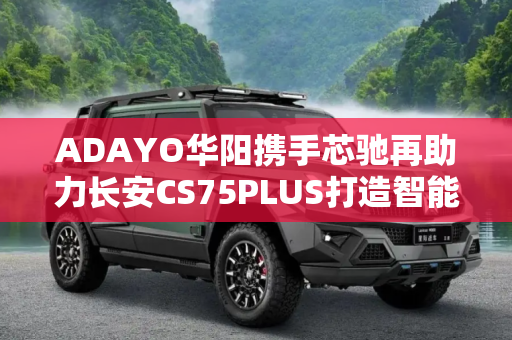 ADAYO华阳携手芯驰再助力长安CS75PLUS打造智能座舱新体验