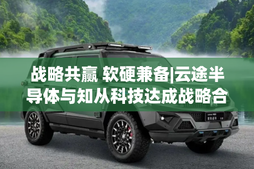 战略共赢 软硬兼备|云途半导体与知从科技达成战略合作