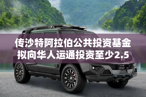 传沙特阿拉伯公共投资基金拟向华人运通投资至少2.5亿美元