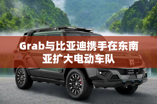 Grab与比亚迪携手在东南亚扩大电动车队