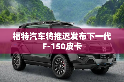 福特汽车将推迟发布下一代F-150皮卡