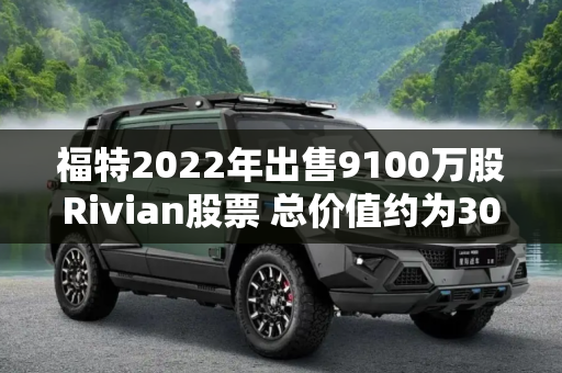 福特2022年出售9100万股Rivian股票 总价值约为30亿美元