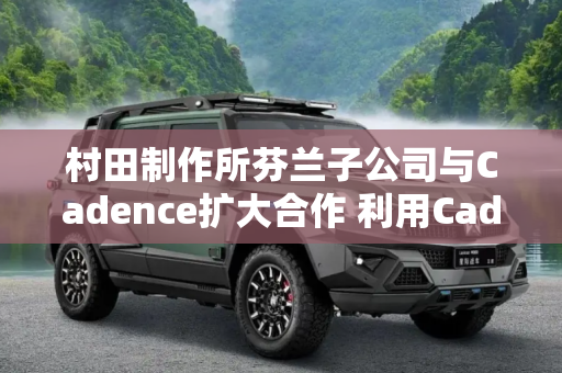 村田制作所芬兰子公司与Cadence扩大合作 利用Cadence托管云服务开发汽车传感器解决方案