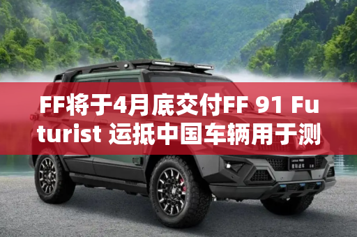 FF将于4月底交付FF 91 Futurist 运抵中国车辆用于测试与验证