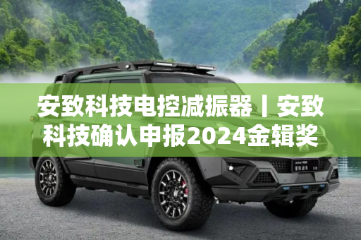 安致科技电控减振器丨安致科技确认申报2024金辑奖·中国汽车新供应链百强