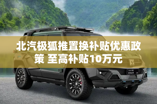 北汽极狐推置换补贴优惠政策 至高补贴10万元
