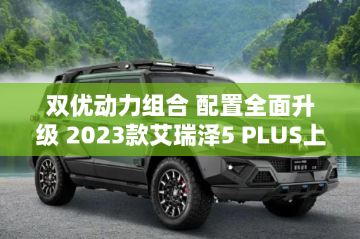 双优动力组合 配置全面升级 2023款艾瑞泽5 PLUS上市售7.49万起