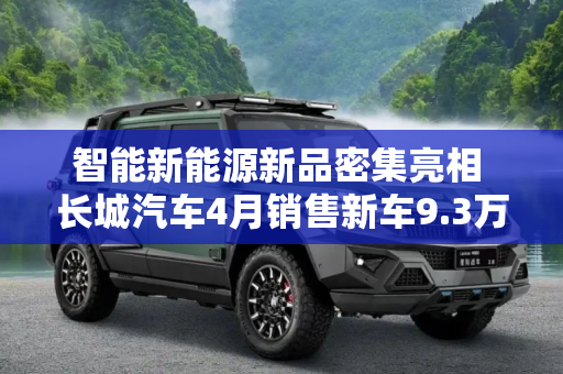 智能新能源新品密集亮相 长城汽车4月销售新车9.3万辆