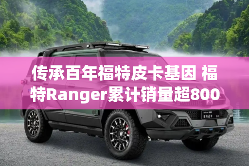 传承百年福特皮卡基因 福特Ranger累计销量超800万