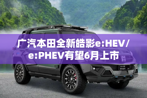 广汽本田全新皓影e:HEV/e:PHEV有望6月上市