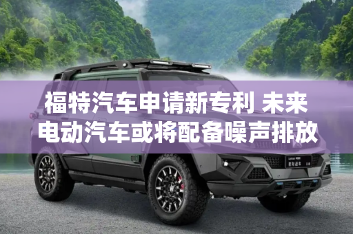 福特汽车申请新专利 未来电动汽车或将配备噪声排放水平控制系统