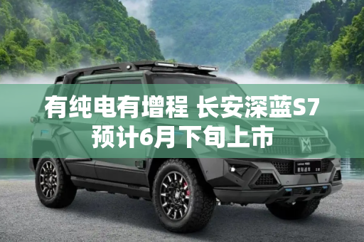 有纯电有增程 长安深蓝S7预计6月下旬上市