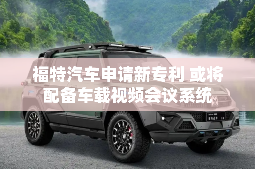 福特汽车申请新专利 或将配备车载视频会议系统