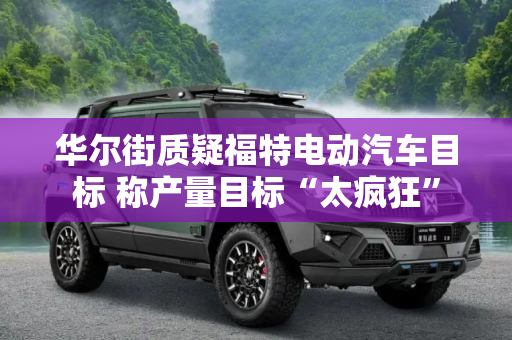 华尔街质疑福特电动汽车目标 称产量目标“太疯狂”
