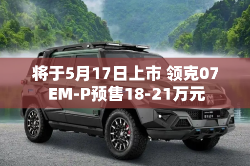 将于5月17日上市 领克07 EM-P预售18-21万元