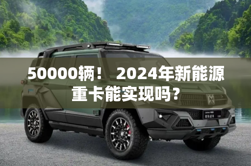 50000辆！ 2024年新能源重卡能实现吗？