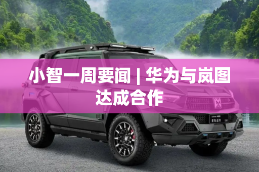 小智一周要闻 | 华为与岚图达成合作