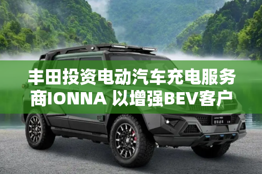 丰田投资电动汽车充电服务商IONNA 以增强BEV客户的充电渠道