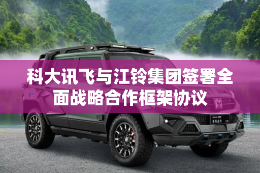 科大讯飞与江铃集团签署全面战略合作框架协议