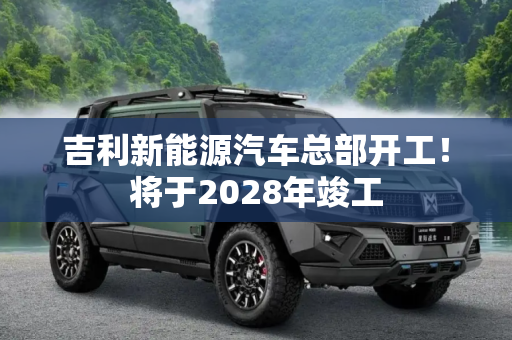 吉利新能源汽车总部开工！将于2028年竣工