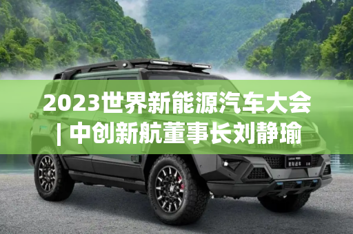 2023世界新能源汽车大会 | 中创新航董事长刘静瑜