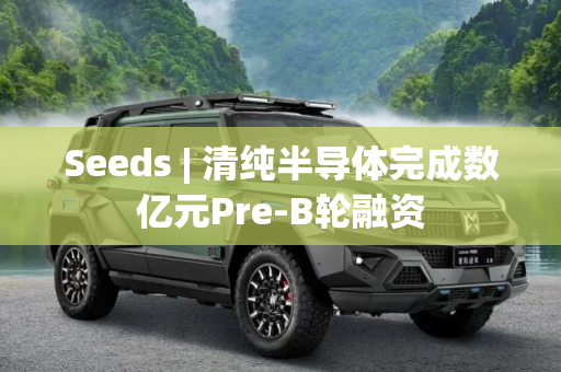 Seeds | 清纯半导体完成数亿元Pre-B轮融资