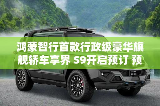 鸿蒙智行首款行政级豪华旗舰轿车享界 S9开启预订 预计售价45万-55万