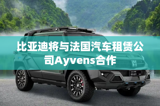 比亚迪将与法国汽车租赁公司Ayvens合作