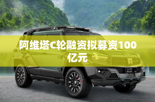 阿维塔C轮融资拟募资100亿元