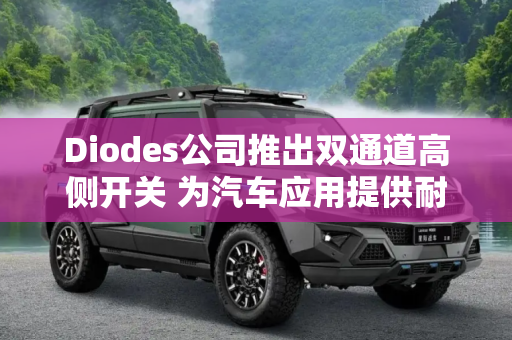 Diodes公司推出双通道高侧开关 为汽车应用提供耐用的保护功能