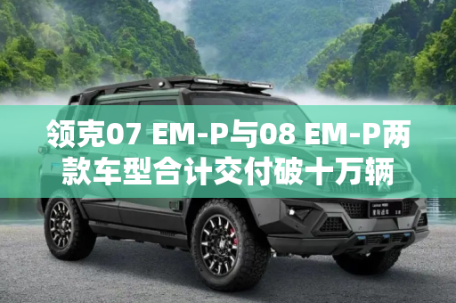 领克07 EM-P与08 EM-P两款车型合计交付破十万辆
