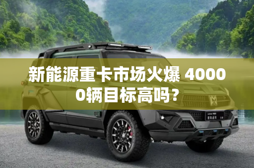 新能源重卡市场火爆 40000辆目标高吗？
