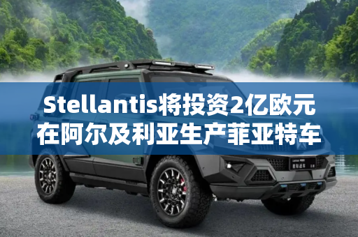 Stellantis将投资2亿欧元在阿尔及利亚生产菲亚特车型