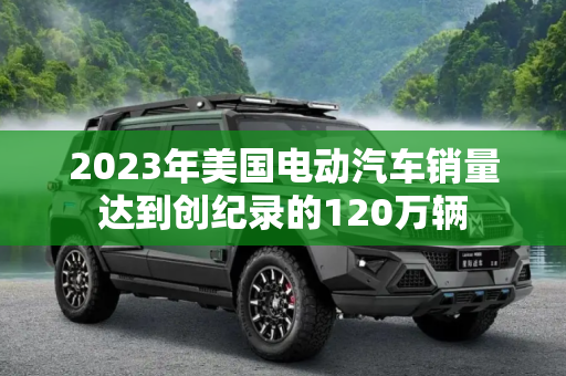 2023年美国电动汽车销量达到创纪录的120万辆