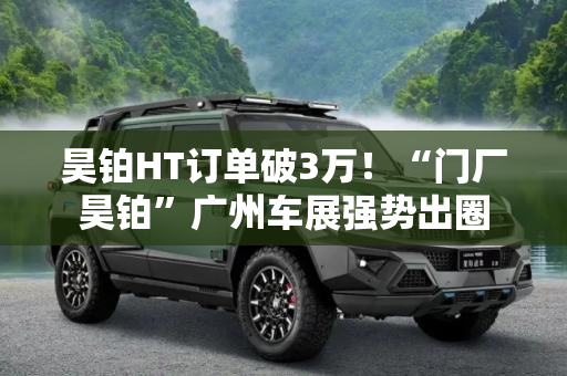 昊铂HT订单破3万！“门厂昊铂”广州车展强势出圈