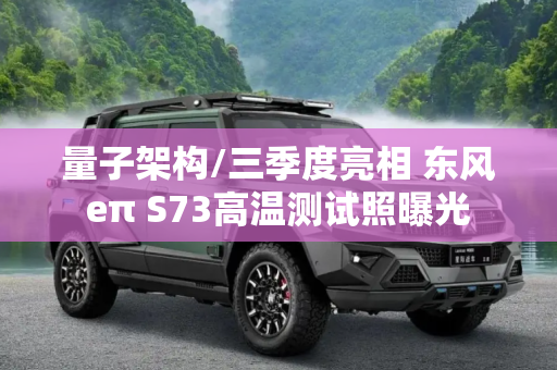量子架构/三季度亮相 东风eπ S73高温测试照曝光