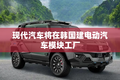 现代汽车将在韩国建电动汽车模块工厂