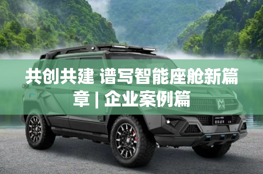 共创共建 谱写智能座舱新篇章 | 企业案例篇