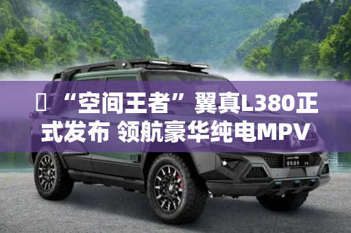 ​ “空间王者”翼真L380正式发布 领航豪华纯电MPV新体验