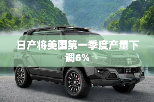 日产将美国第一季度产量下调6%