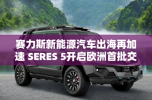 赛力斯新能源汽车出海再加速 SERES 5开启欧洲首批交付