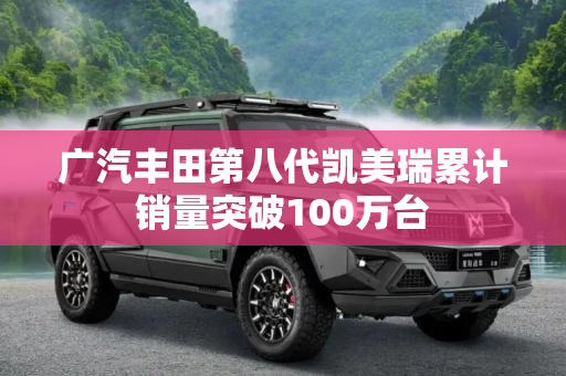 广汽丰田第八代凯美瑞累计销量突破100万台
