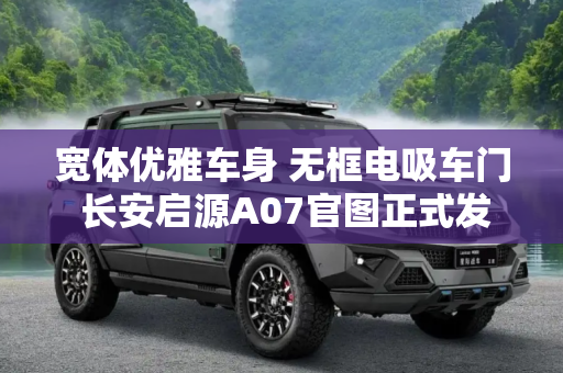 宽体优雅车身 无框电吸车门 长安启源A07官图正式发布