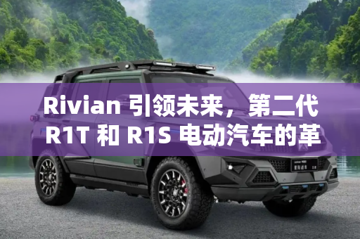 Rivian 引领未来，第二代 R1T 和 R1S 电动汽车的革新与展望,电动汽车制造商Rivian推出第二代R1T和R1S
