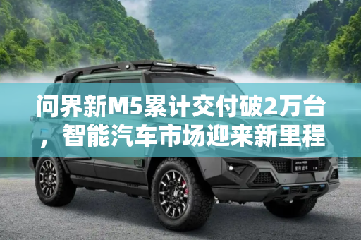 问界新M5累计交付破2万台，智能汽车市场迎来新里程碑,问界新M5累计交付破2万台