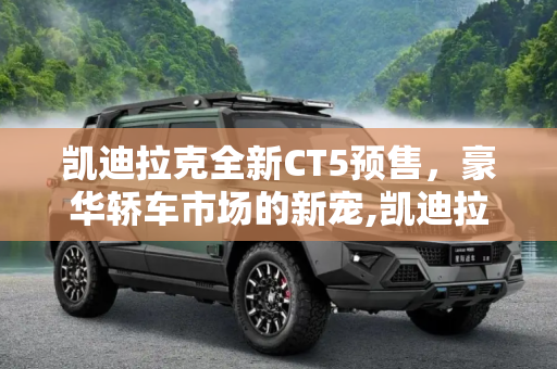 凯迪拉克全新CT5预售，豪华轿车市场的新宠,凯迪拉克全新CT5预售